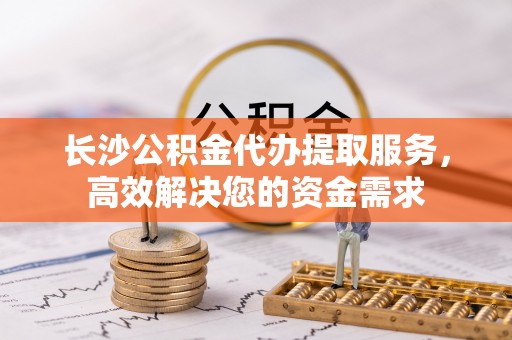 洞口长沙公积金代办提取服务，高效解决您的资金需求