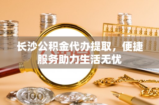 洞口长沙公积金代办提取，便捷服务助力生活无忧