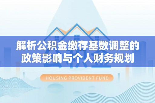 洞口解析公积金缴存基数调整的政策影响与个人财务规划