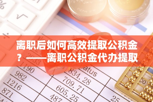 洞口离职后如何高效提取公积金？——离职公积金代办提取全流程解析