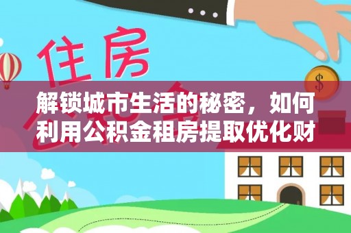 洞口解锁城市生活的秘密，如何利用公积金租房提取优化财务规划