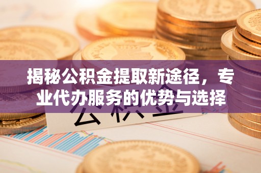 洞口揭秘公积金提取新途径，专业代办服务的优势与选择