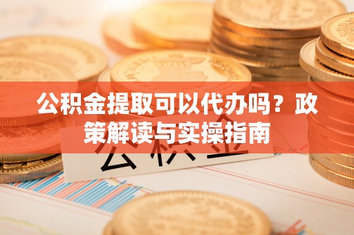 洞口公积金提取可以代办吗？政策解读与实操指南