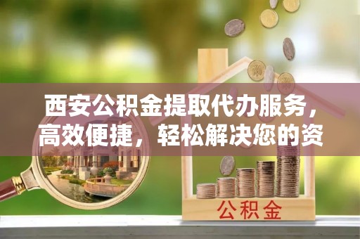 洞口西安公积金提取代办服务，高效便捷，轻松解决您的资金需求