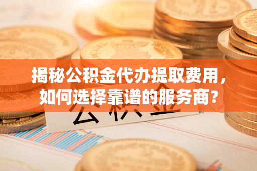 洞口揭秘公积金代办提取费用，如何选择靠谱的服务商？