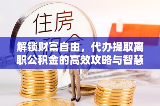 洞口解锁财富自由，代办提取离职公积金的高效攻略与智慧选择