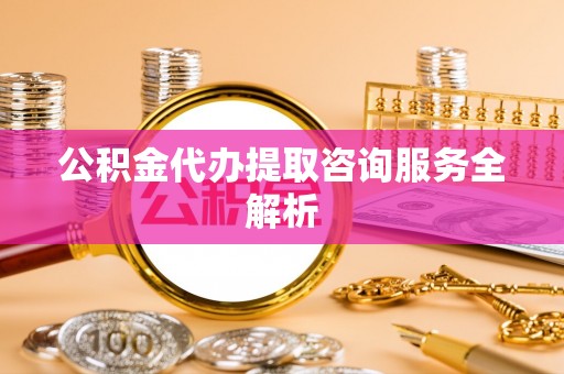 洞口公积金代办提取咨询服务全解析