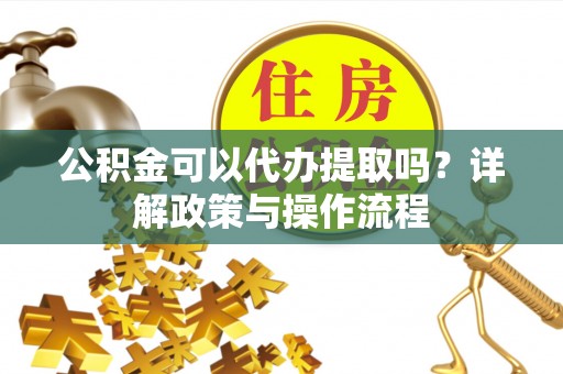 洞口公积金可以代办提取吗？详解政策与操作流程