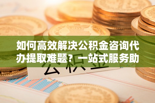 洞口如何高效解决公积金咨询代办提取难题？一站式服务助您轻松搞定