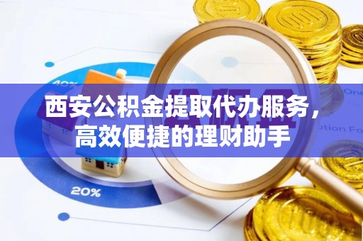 洞口西安公积金提取代办服务，高效便捷的理财助手