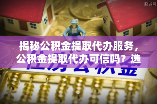 洞口揭秘公积金提取代办服务，公积金提取代办可信吗？选择前你需要知道的真相