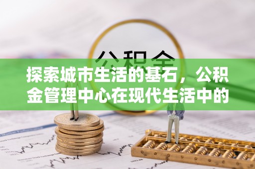 洞口探索城市生活的基石，公积金管理中心在现代生活中的重要角色