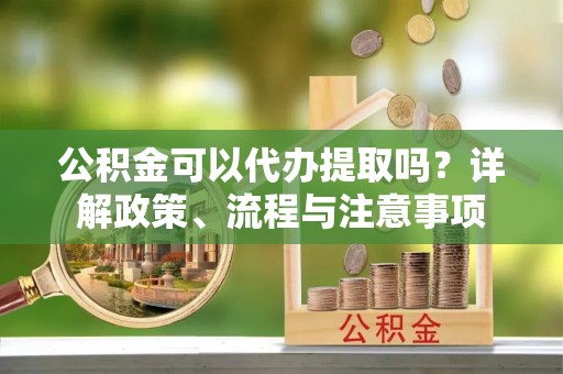 洞口公积金可以代办提取吗？详解政策、流程与注意事项