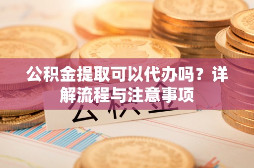 洞口公积金提取可以代办吗？详解流程与注意事项
