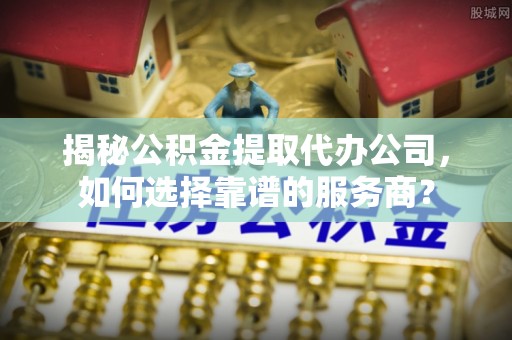 洞口揭秘公积金提取代办公司，如何选择靠谱的服务商？