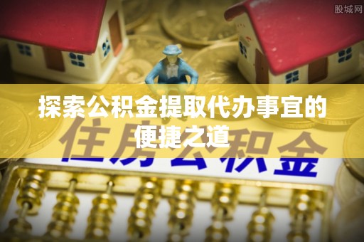 洞口探索公积金提取代办事宜的便捷之道