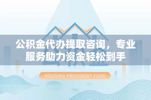 洞口公积金代办提取咨询，专业服务助力资金轻松到手