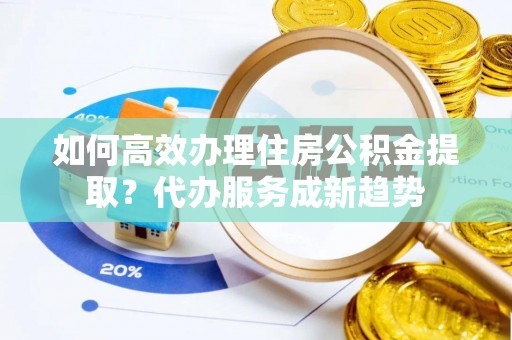 洞口如何高效办理住房公积金提取？代办服务成新趋势
