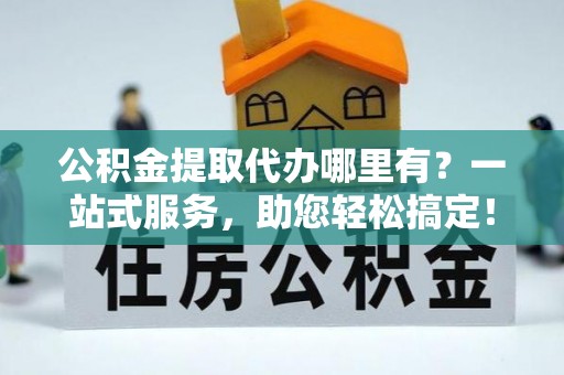洞口公积金提取代办哪里有？一站式服务，助您轻松搞定！
