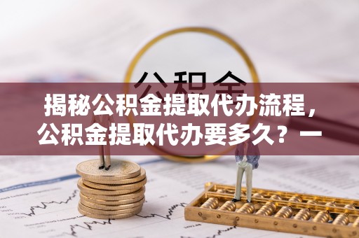 洞口揭秘公积金提取代办流程，公积金提取代办要多久？一文读懂