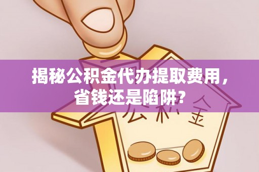 洞口揭秘公积金代办提取费用，省钱还是陷阱？