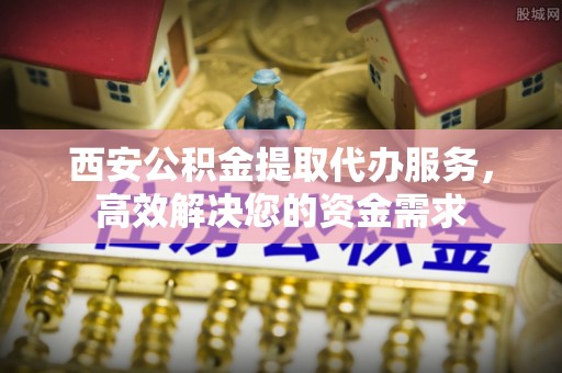 洞口西安公积金提取代办服务，高效解决您的资金需求