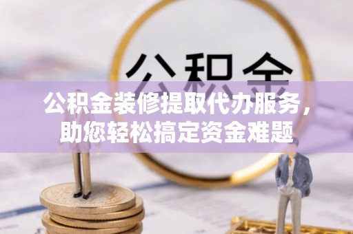 洞口公积金装修提取代办服务，助您轻松搞定资金难题