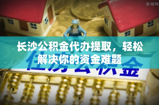 洞口长沙公积金代办提取，轻松解决你的资金难题
