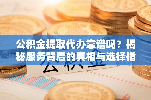 洞口公积金提取代办靠谱吗？揭秘服务背后的真相与选择指南