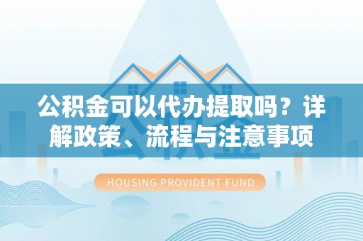 洞口公积金可以代办提取吗？详解政策、流程与注意事项