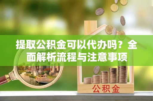 洞口提取公积金可以代办吗？全面解析流程与注意事项