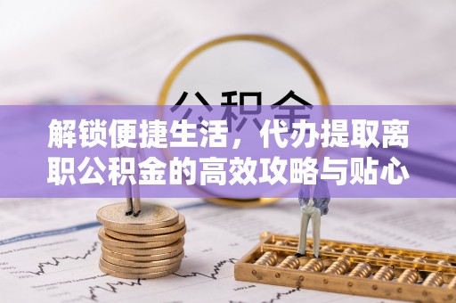 洞口解锁便捷生活，代办提取离职公积金的高效攻略与贴心建议