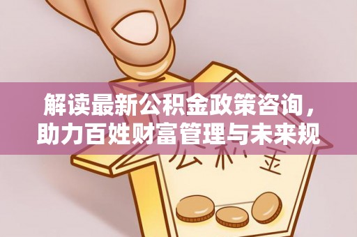 洞口解读最新公积金政策咨询，助力百姓财富管理与未来规划