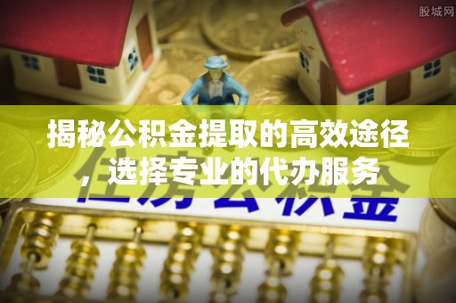 洞口揭秘公积金提取的高效途径，选择专业的代办服务