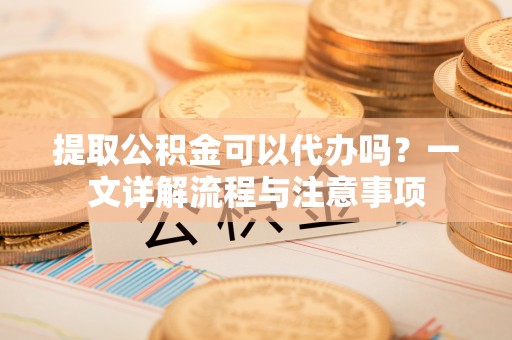 洞口提取公积金可以代办吗？一文详解流程与注意事项