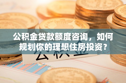 洞口公积金贷款额度咨询，如何规划你的理想住房投资？