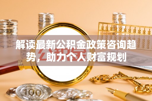 洞口解读最新公积金政策咨询趋势，助力个人财富规划