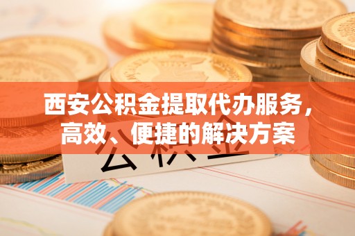洞口西安公积金提取代办服务，高效、便捷的解决方案