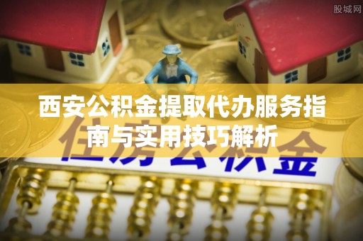 洞口西安公积金提取代办服务指南与实用技巧解析