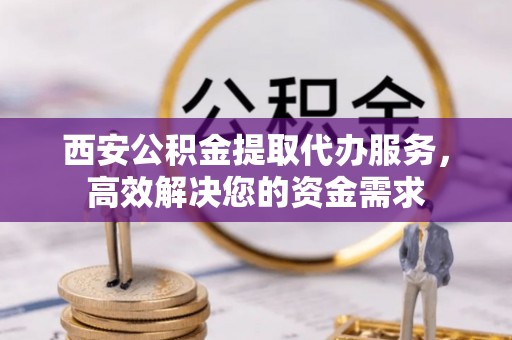 洞口西安公积金提取代办服务，高效解决您的资金需求