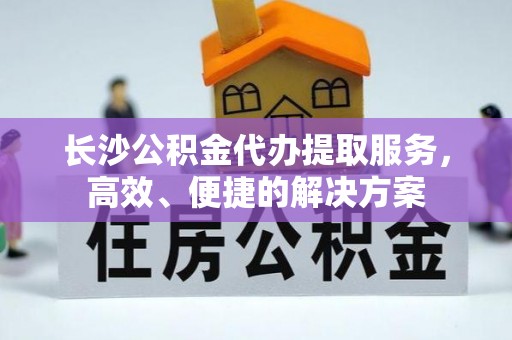 洞口长沙公积金代办提取服务，高效、便捷的解决方案