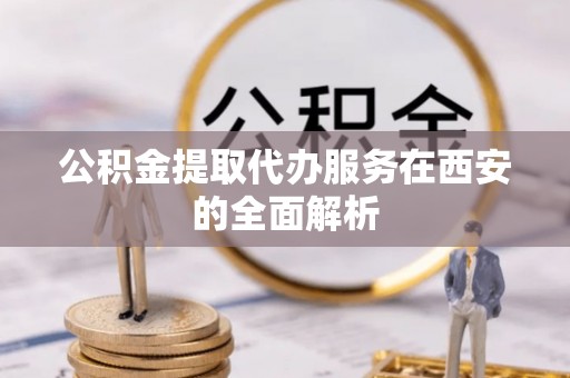 洞口公积金提取代办服务在西安的全面解析
