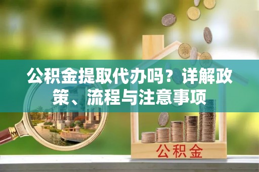 洞口公积金提取代办吗？详解政策、流程与注意事项