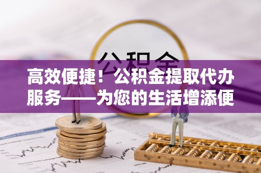 洞口高效便捷！公积金提取代办服务——为您的生活增添便利