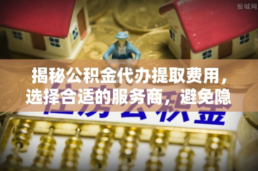 洞口揭秘公积金代办提取费用，选择合适的服务商，避免隐性收费