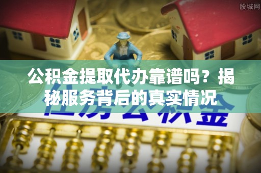 洞口公积金提取代办靠谱吗？揭秘服务背后的真实情况