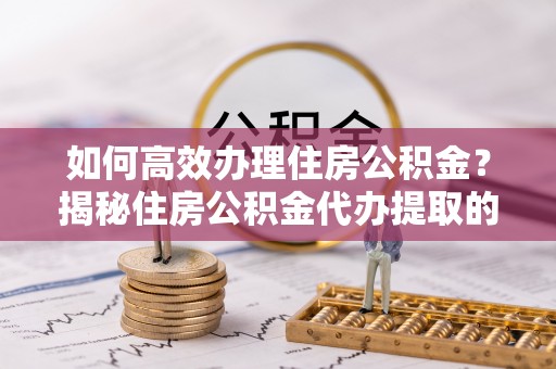 洞口如何高效办理住房公积金？揭秘住房公积金代办提取的全流程与优势