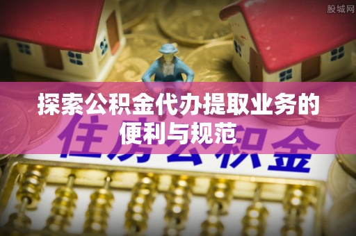 洞口探索公积金代办提取业务的便利与规范