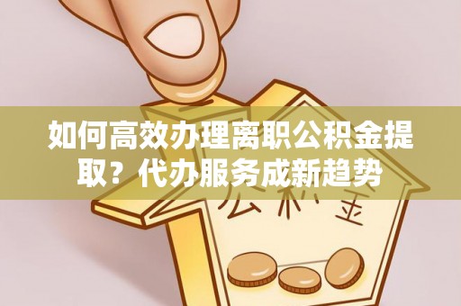 洞口如何高效办理离职公积金提取？代办服务成新趋势